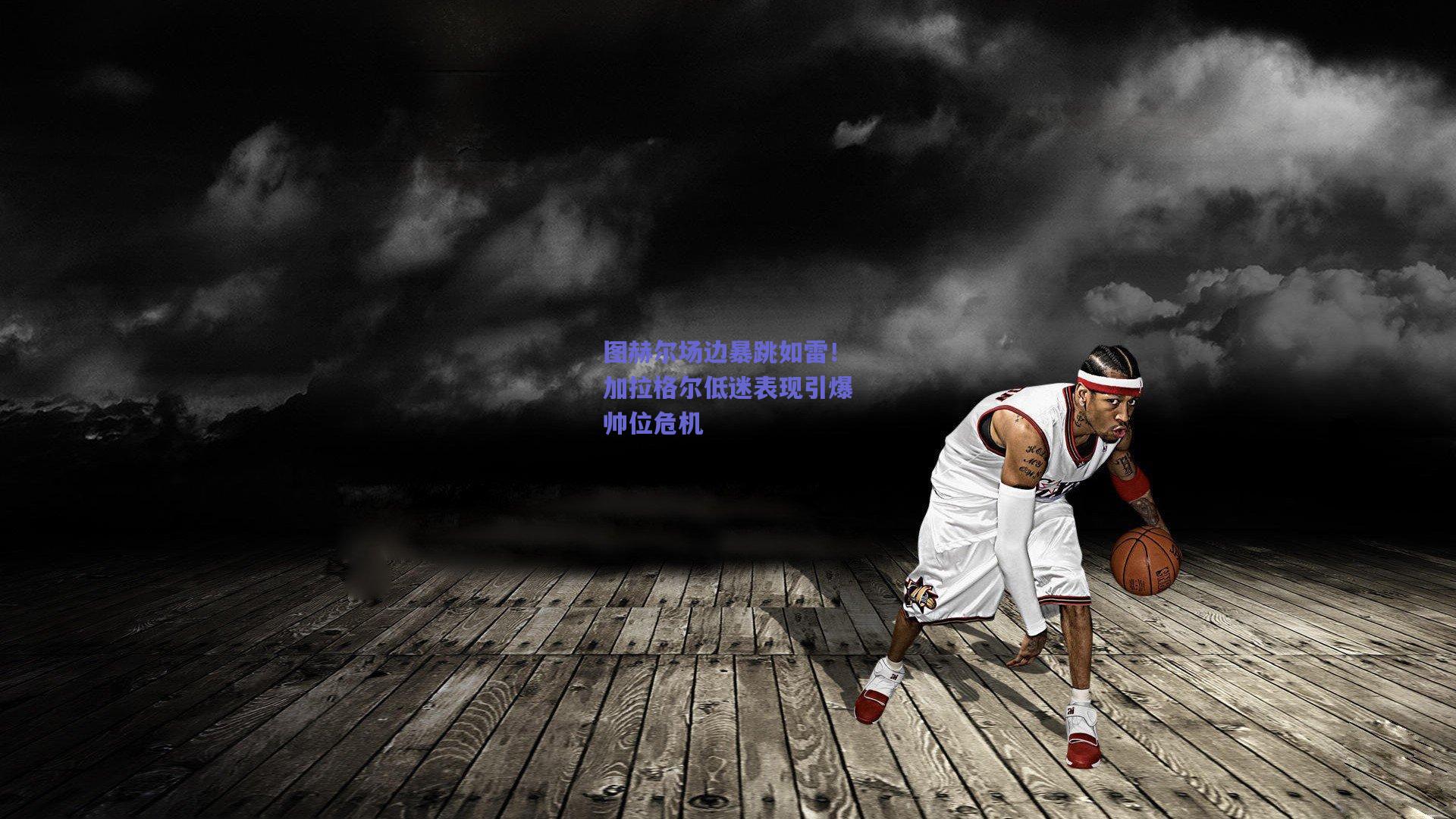 图赫尔场边暴跳如雷！加拉格尔低迷表现引爆帅位危机