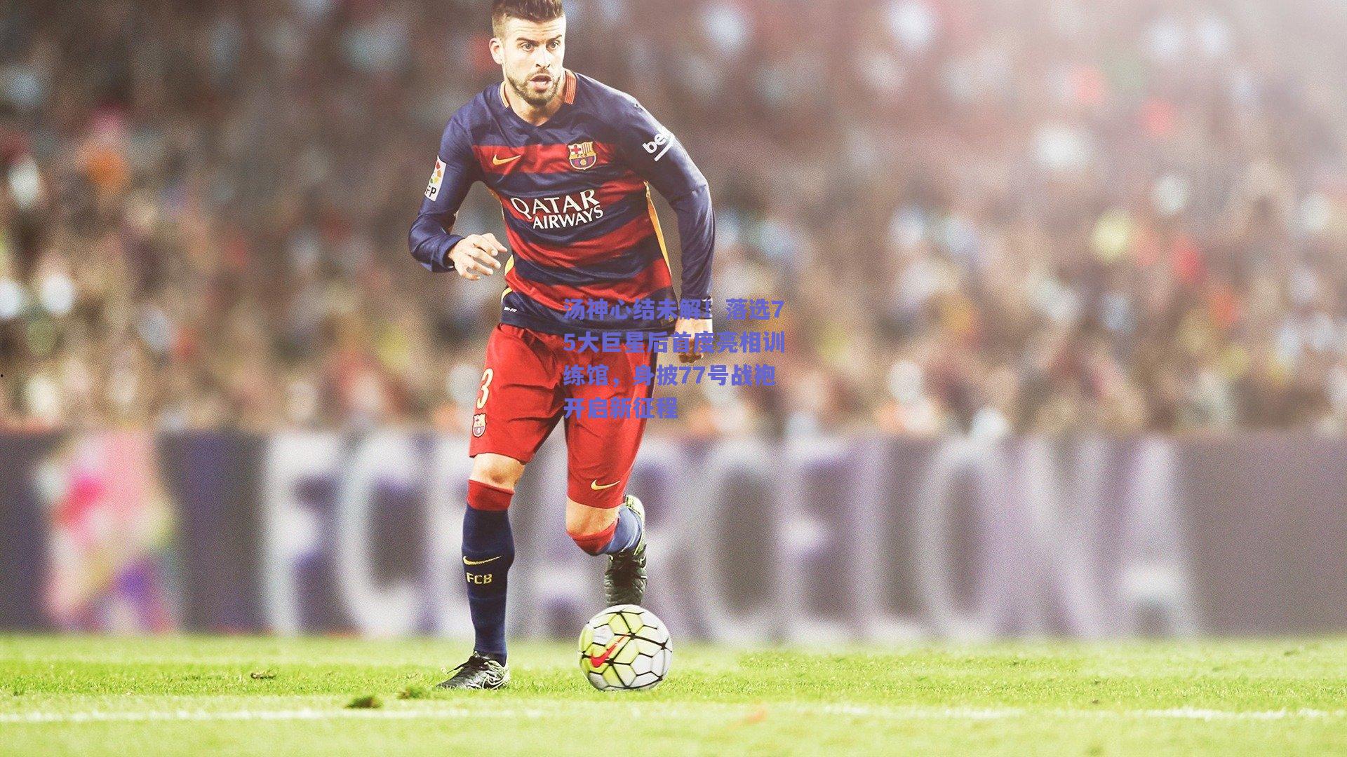 汤神心结未解！落选75大巨星后首度亮相训练馆，身披77号战袍开启新征程